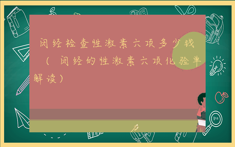 闭经检查性激素六项多少钱 (闭经的性激素六项化验单解读)